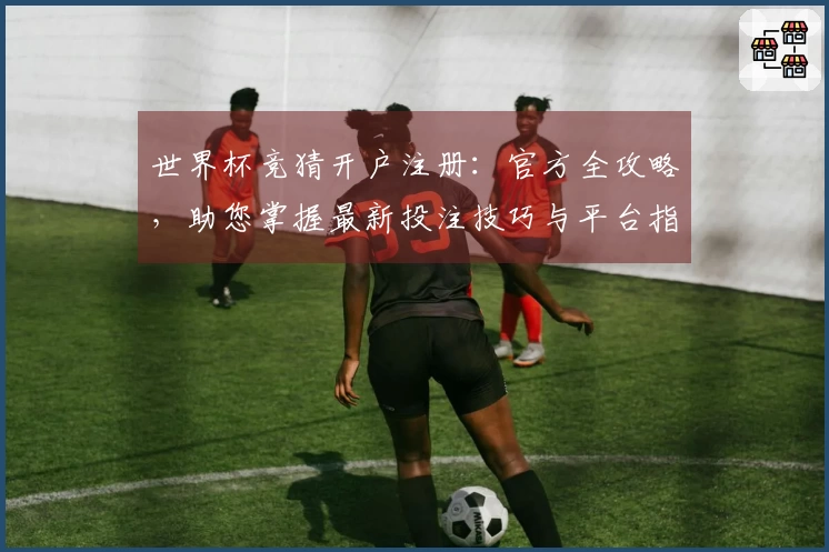 世界杯竞猜开户注册：官方全攻略，助您掌握最新投注技巧与平台指南