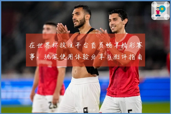 在世界杯投注平台首页畅享精彩赛事，玩家使用体验分享与测评指南
